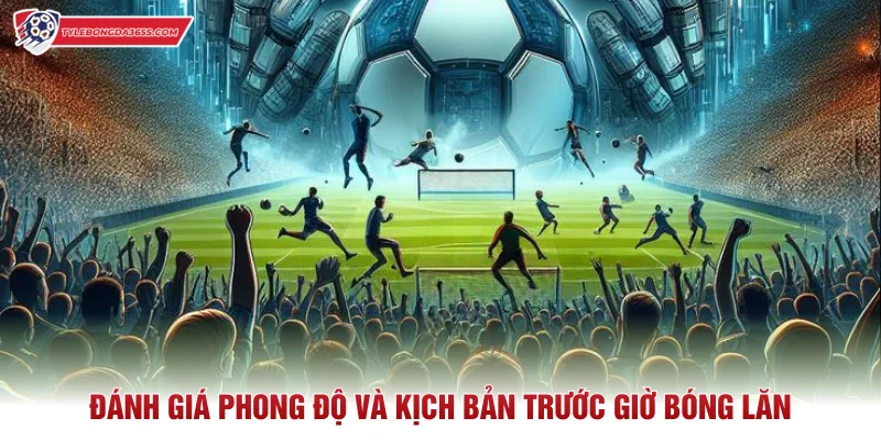 Đánh giá phong độ và kịch bản trước giờ bóng lăn